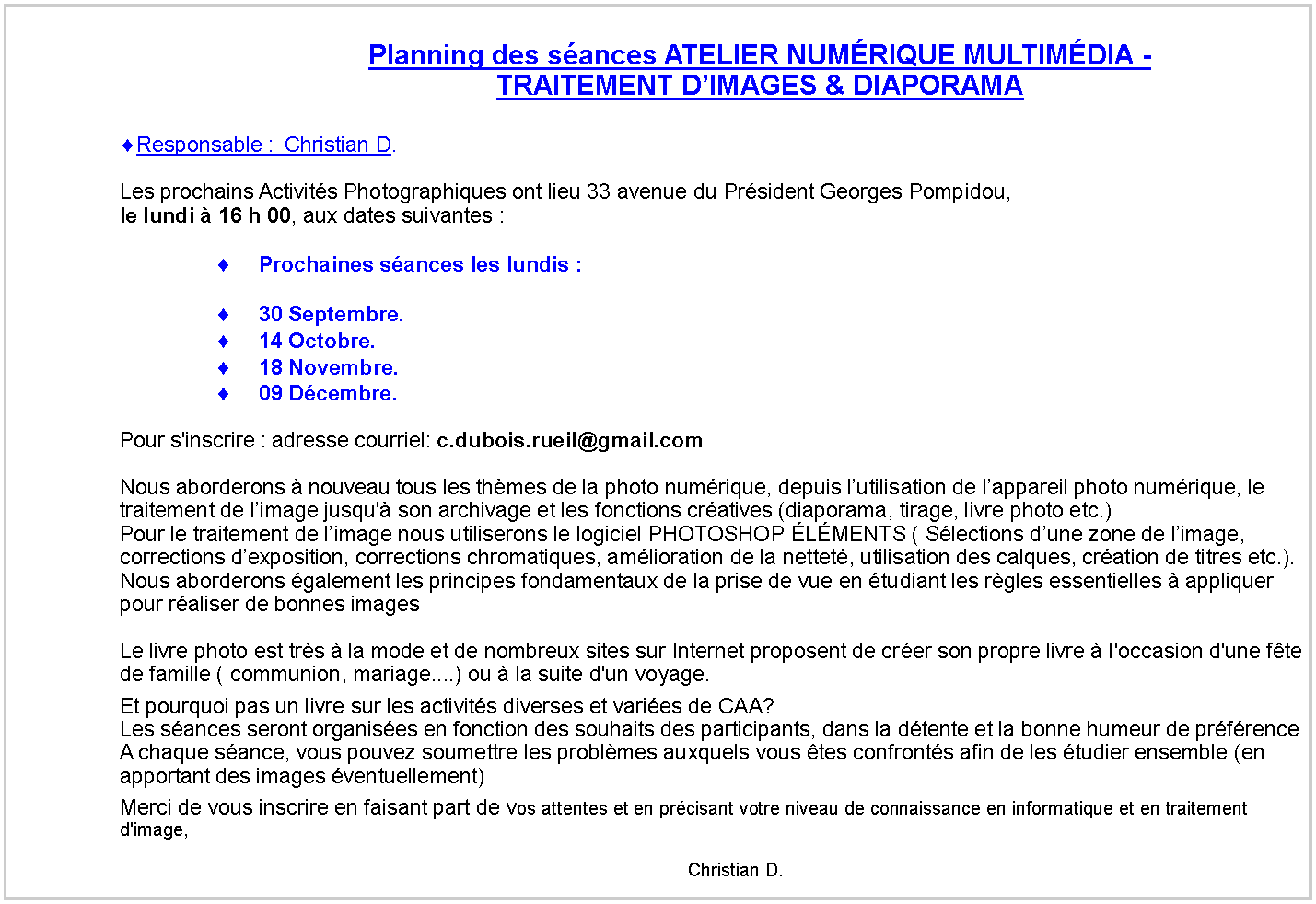 Zone de Texte: Planning des sances ATELIER NUMRIQUE MULTIMDIA -TRAITEMENT DIMAGES & DIAPORAMAResponsable :  Christian D.
Les prochains Activits Photographiques ont lieu 33 avenue du Prsident Georges Pompidou,le lundi  16 h 00, aux dates suivantes : Prochaines sances les lundis :30 Septembre.14 Octobre.18 Novembre.09 Dcembre.Pour s'inscrire : adresse courriel: c.dubois.rueil@gmail.com
Nous aborderons  nouveau tous les thmes de la photo numrique, depuis lutilisation de lappareil photo numrique, le traitement de limage jusqu' son archivage et les fonctions cratives (diaporama, tirage, livre photo etc.)
Pour le traitement de limage nous utiliserons le logiciel PHOTOSHOP LMENTS ( Slections dune zone de limage, corrections dexposition, corrections chromatiques, amlioration de la nettet, utilisation des calques, cration de titres etc.).
Nous aborderons galement les principes fondamentaux de la prise de vue en tudiant les rgles essentielles  appliquer pour raliser de bonnes images 
Le livre photo est trs  la mode et de nombreux sites sur Internet proposent de crer son propre livre  l'occasion d'une fte de famille ( communion, mariage....) ou  la suite d'un voyage.Et pourquoi pas un livre sur les activits diverses et varies de CAA?
Les sances seront organises en fonction des souhaits des participants, dans la dtente et la bonne humeur de prfrence
A chaque sance, vous pouvez soumettre les problmes auxquels vous tes confronts afin de les tudier ensemble (en apportant des images ventuellement)
Merci de vous inscrire en faisant part de vos attentes et en prcisant votre niveau de connaissance en informatique et en traitement d'image,                                                                                                                                                                                                                                                                                                                                                                    Christian D.